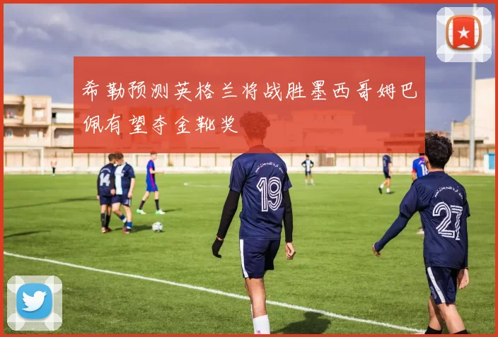 希勒预测英格兰将战胜墨西哥姆巴佩有望夺金靴奖