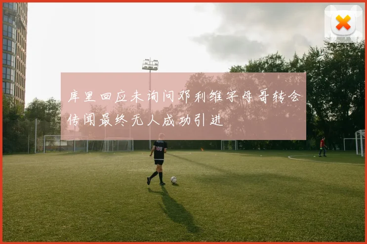 库里回应未询问邓利维字母哥转会传闻最终无人成功引进