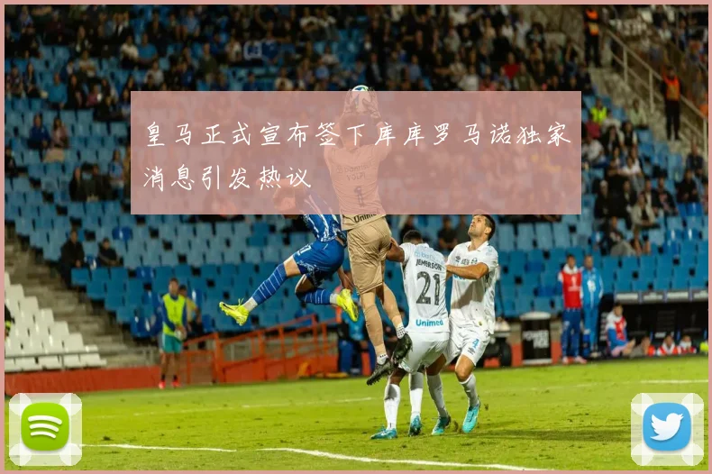皇马正式宣布签下库库罗马诺独家消息引发热议