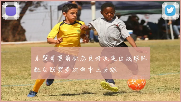 东契奇赛前状态良好决定出战球队配合默契多次命中三分球