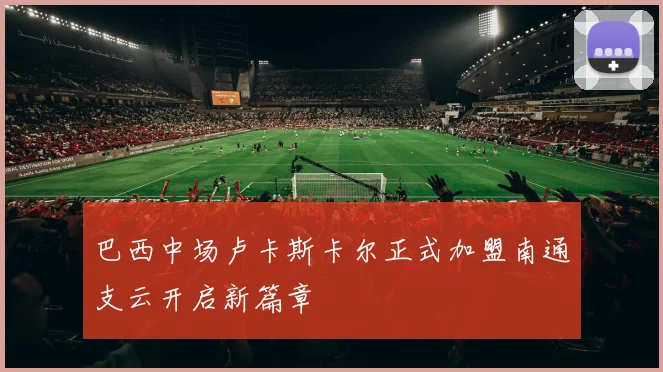 巴西中场卢卡斯卡尔正式加盟南通支云开启新篇章