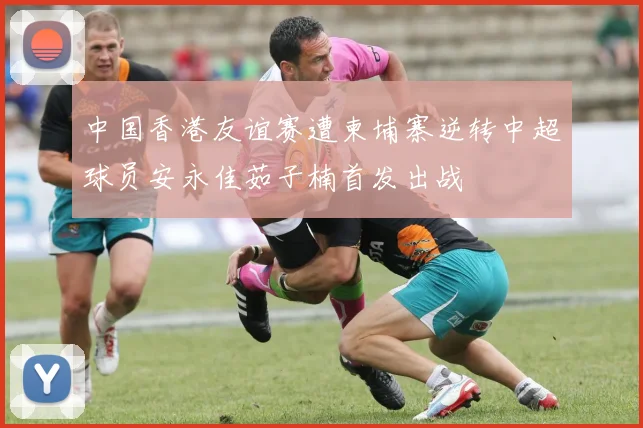 中国香港友谊赛遭柬埔寨逆转中超球员安永佳茹子楠首发出战
