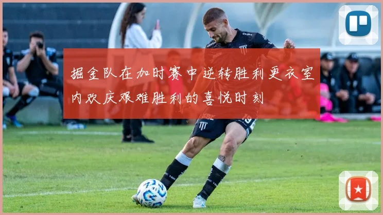 掘金队在加时赛中逆转胜利更衣室内欢庆艰难胜利的喜悦时刻