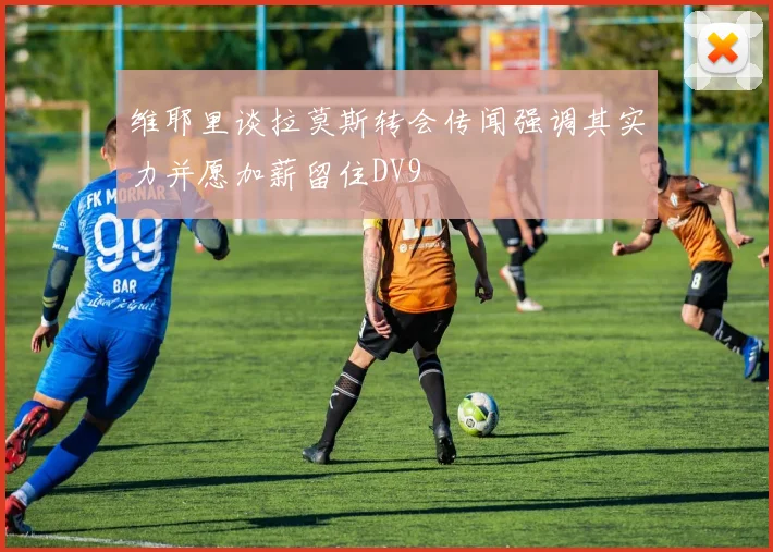 维耶里谈拉莫斯转会传闻强调其实力并愿加薪留住DV9