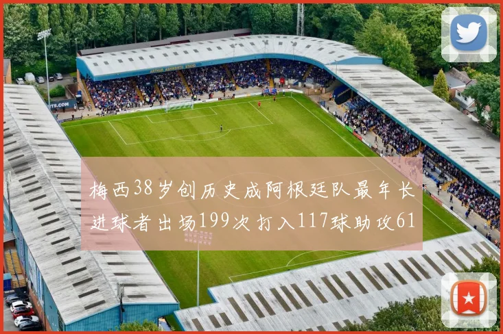 梅西38岁创历史成阿根廷队最年长进球者出场199次打入117球助攻61次