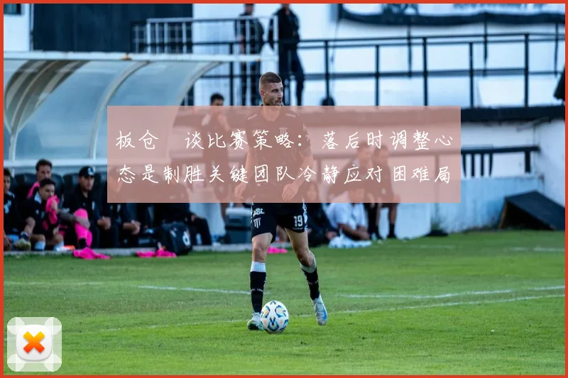 板仓滉谈比赛策略：落后时调整心态是制胜关键团队冷静应对困难局面