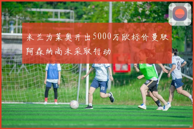 米兰为莱奥开出5000万欧标价曼联阿森纳尚未采取行动