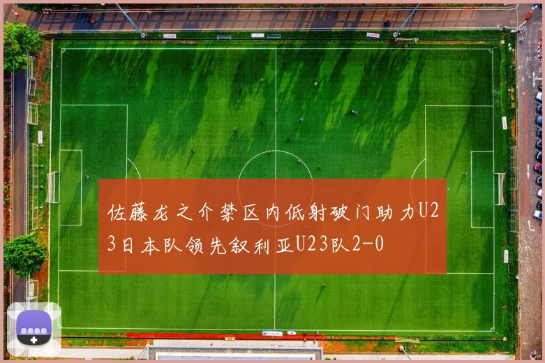 佐藤龙之介禁区内低射破门助力U23日本队领先叙利亚U23队2-0
