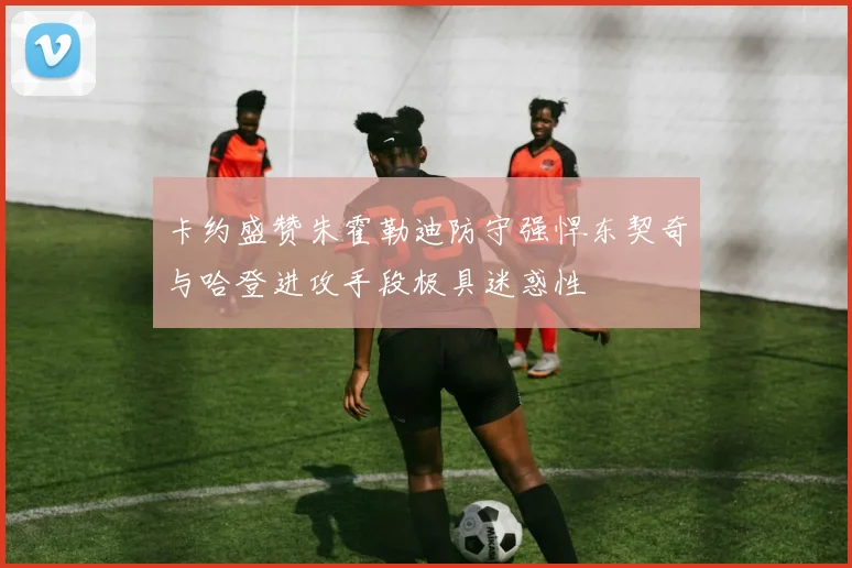 卡约盛赞朱霍勒迪防守强悍东契奇与哈登进攻手段极具迷惑性