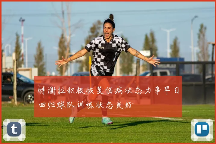 特谢拉积极恢复伤病状态力争早日回归球队训练状态良好