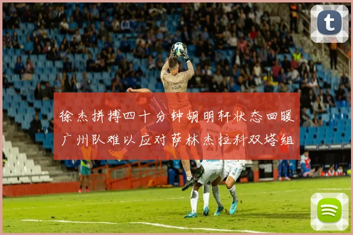 徐杰拼搏四十分钟胡明轩状态回暖广州队难以应对萨林杰拉科双塔组合