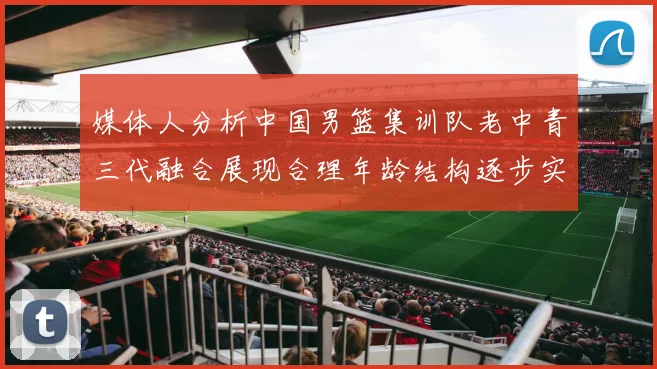 媒体人分析中国男篮集训队老中青三代融合展现合理年龄结构逐步实现换血