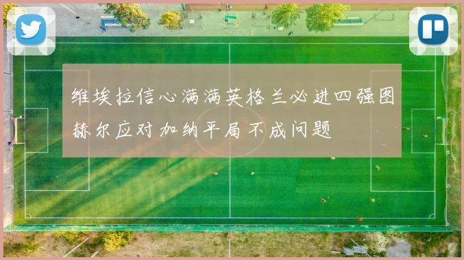 维埃拉信心满满英格兰必进四强图赫尔应对加纳平局不成问题