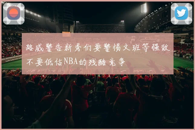 路威警告新秀们要警惕文班等强敌不要低估NBA的残酷竞争