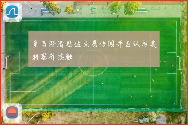 皇马澄清恩佐交易传闻并否认与奥利塞有接触